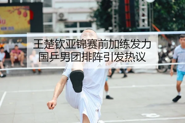 王楚钦亚锦赛前加练发力 国乒男团排阵引发热议
